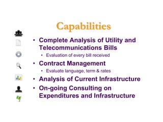 Capabilities
• Complete Analysis of Utility and
  Telecommunications Bills
  • Evaluation of every bill received
• Contract Management
  • Evaluate language, term & rates
• Analysis of Current Infrastructure
• On-going Consulting on
  Expenditures and Infrastructure
 