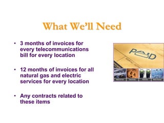What We’ll Need
• 3 months of invoices for
  every telecommunications
  bill for every location

• 12 months of invoices for all
  natural gas and electric
  services for every location

• Any contracts related to
  these items
 
