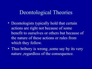Deontological Theories
• Deontologists typically hold that certain
  actions are right not because of some
  benefit to ourselves or others but because of
  the nature of these actions or rules from
  which they follow.
• Thus bribery is wrong ,some say by its very
  nature ,regardless of the consequence.
 