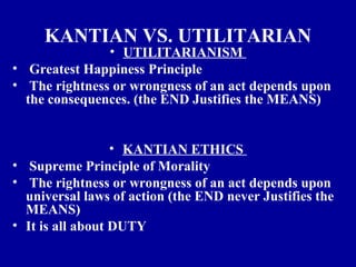 KANTIAN VS. UTILITARIAN
               • UTILITARIANISM
• Greatest Happiness Principle
• The rightness or wrongness of an act depends upon
  the consequences. (the END Justifies the MEANS)


                  • KANTIAN ETHICS
• Supreme Principle of Morality
• The rightness or wrongness of an act depends upon
  universal laws of action (the END never Justifies the
  MEANS)
• It is all about DUTY
 