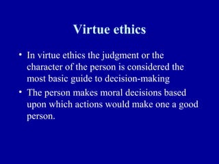 Virtue ethics
• In virtue ethics the judgment or the
  character of the person is considered the
  most basic guide to decision-making
• The person makes moral decisions based
  upon which actions would make one a good
  person.
 