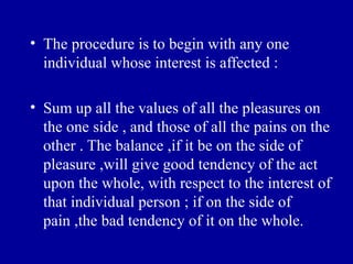 • The procedure is to begin with any one
  individual whose interest is affected :

• Sum up all the values of all the pleasures on
  the one side , and those of all the pains on the
  other . The balance ,if it be on the side of
  pleasure ,will give good tendency of the act
  upon the whole, with respect to the interest of
  that individual person ; if on the side of
  pain ,the bad tendency of it on the whole.
 