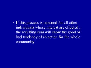 • If this process is repeated for all other
  individuals whose interest are effected ,
  the resulting sum will show the good or
  bad tendency of an action for the whole
  community
 