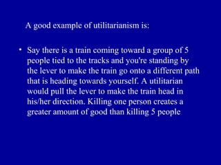 A good example of utilitarianism is:

• Say there is a train coming toward a group of 5
  people tied to the tracks and you're standing by
  the lever to make the train go onto a different path
  that is heading towards yourself. A utilitarian
  would pull the lever to make the train head in
  his/her direction. Killing one person creates a
  greater amount of good than killing 5 people
 