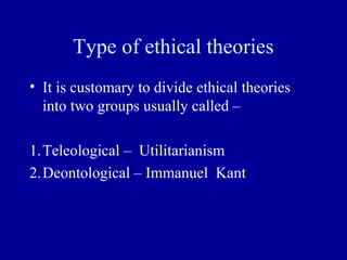 Type of ethical theories
• It is customary to divide ethical theories
  into two groups usually called –

1.Teleological – Utilitarianism
2.Deontological – Immanuel Kant
 