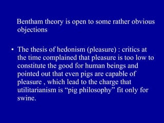 Bentham theory is open to some rather obvious
 objections

• The thesis of hedonism (pleasure) : critics at
  the time complained that pleasure is too low to
  constitute the good for human beings and
  pointed out that even pigs are capable of
  pleasure , which lead to the charge that
  utilitarianism is “pig philosophy” fit only for
  swine.
 
