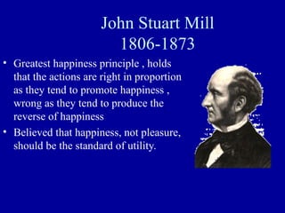 John Stuart Mill
                         1806-1873
• Greatest happiness principle , holds
  that the actions are right in proportion
  as they tend to promote happiness ,
  wrong as they tend to produce the
  reverse of happiness
• Believed that happiness, not pleasure,
  should be the standard of utility.
 