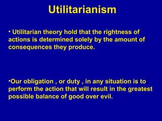 Utilitarianism
• Utilitarian theory hold that the rightness of
actions is determined solely by the amount of
consequences they produce.




•Our obligation , or duty , in any situation is to
perform the action that will result in the greatest
possible balance of good over evil.
 