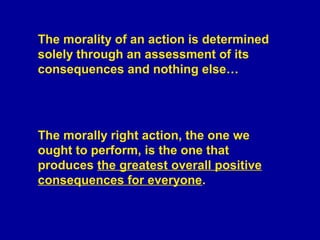 The morality of an action is determined
solely through an assessment of its
consequences and nothing else…




The morally right action, the one we
ought to perform, is the one that
produces the greatest overall positive
consequences for everyone.
 
