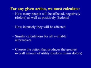 For any given action, we must calculate:
 – How many people will be affected, negatively
   (dolors) as well as positively (hedons)

 – How intensely they will be affected

 – Similar calculations for all available
   alternatives

 – Choose the action that produces the greatest
   overall amount of utility (hedons minus dolors)
 