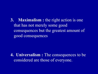 3.     Maximalism : the right action is one
     that has not merely some good
     consequences but the greatest amount of
     good consequences



4. Universalism : The consequences to be
  considered are those of everyone.
 