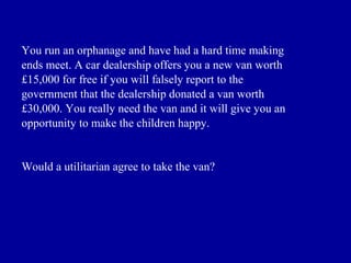 You run an orphanage and have had a hard time making
ends meet. A car dealership offers you a new van worth
£15,000 for free if you will falsely report to the
government that the dealership donated a van worth
£30,000. You really need the van and it will give you an
opportunity to make the children happy.


Would a utilitarian agree to take the van?
 