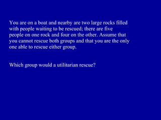 You are on a boat and nearby are two large rocks filled
with people waiting to be rescued; there are five
people on one rock and four on the other. Assume that
you cannot rescue both groups and that you are the only
one able to rescue either group.


Which group would a utilitarian rescue?
 