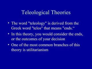 Teleological Theories
• The word "teleology" is derived from the
  Greek word "telos" that means "ends.“
• In this theory, you would consider the ends,
  or the outcomes of your decision
• One of the most common branches of this
  theory is utilitarianism
 
