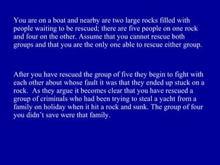 You are on a boat and nearby are two large rocks filled with
people waiting to be rescued; there are five people on one rock
and four on the other. Assume that you cannot rescue both
groups and that you are the only one able to rescue either group.



After you have rescued the group of five they begin to fight with
each other about whose fault it was that they ended up stuck on a
rock. As they argue it becomes clear that you have rescued a
group of criminals who had been trying to steal a yacht from a
family on holiday when it hit a rock and sunk. The group of four
you didn’t save were that family.
 