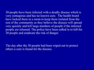 30 people have been infected with a deadly disease which is
very contagious and has no known cure. The health board
have locked them in a room to keep them isolated from the
rest of the community as they believe the disease will spread
very quickly and kill large numbers of people if the infected
people are released. The police have been called in to kill the
30 people and eradicate the risk of danger.



The day after the 30 people had been wiped out to protect
others a cure is found for the disease.
 