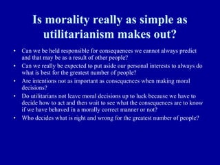 Is morality really as simple as
         utilitarianism makes out?
• Can we be held responsible for consequences we cannot always predict
  and that may be as a result of other people?
• Can we really be expected to put aside our personal interests to always do
  what is best for the greatest number of people?
• Are intentions not as important as consequences when making moral
  decisions?
• Do utilitarians not leave moral decisions up to luck because we have to
  decide how to act and then wait to see what the consequences are to know
  if we have behaved in a morally correct manner or not?
• Who decides what is right and wrong for the greatest number of people?
 