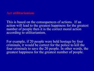 Act utilitarianism

This is based on the consequences of actions. If an
action will lead to the greatest happiness for the greatest
number of people then it is the correct moral action
according to utilitarianism.

For example, if 20 people were held hostage by four
criminals, it would be correct for the police to kill the
four criminals to save the 20 people. In other words, the
greatest happiness for the greatest number of people.
 