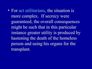 • For act utilitarians, the situation is
  more complex. If secrecy were
  guaranteed, the overall consequences
  might be such that in this particular
  instance greater utility is produced by
  hastening the death of the homeless
  person and using his organs for the
  transplant.
 