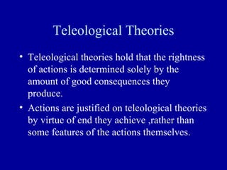Teleological Theories
• Teleological theories hold that the rightness
  of actions is determined solely by the
  amount of good consequences they
  produce.
• Actions are justified on teleological theories
  by virtue of end they achieve ,rather than
  some features of the actions themselves.
 