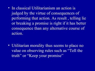 • In classical Utilitarianism an action is
  judged by the virtue of consequences of
  performing that action. As result , telling lie
  or breaking a promise is right if it has better
  consequence than any alternative course of
  action.

• Utilitarian morality thus seems to place no
  value on observing rules such as “Tell the
  truth” or “Keep your promise”
 