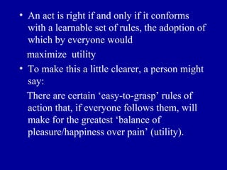 • An act is right if and only if it conforms
  with a learnable set of rules, the adoption of
  which by everyone would
  maximize utility
• To make this a little clearer, a person might
  say:
  There are certain ‘easy-to-grasp’ rules of
  action that, if everyone follows them, will
  make for the greatest ‘balance of
  pleasure/happiness over pain’ (utility).
 