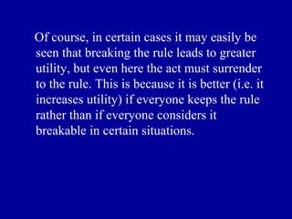 Of course, in certain cases it may easily be
seen that breaking the rule leads to greater
utility, but even here the act must surrender
to the rule. This is because it is better (i.e. it
increases utility) if everyone keeps the rule
rather than if everyone considers it
breakable in certain situations.
 