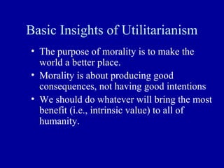 Basic Insights of Utilitarianism
• The purpose of morality is to make the
  world a better place.
• Morality is about producing good
  consequences, not having good intentions
• We should do whatever will bring the most
  benefit (i.e., intrinsic value) to all of
  humanity.
 
