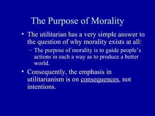 The Purpose of Morality
• The utilitarian has a very simple answer to
  the question of why morality exists at all:
  – The purpose of morality is to guide people’s
    actions in such a way as to produce a better
    world.
• Consequently, the emphasis in
  utilitarianism is on consequences, not
  intentions.
 