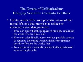 The Dream of Utilitarianism:
    Bringing Scientific Certainty to Ethics
• Utilitarianism offers us a powerful vision of the
  moral life, one that promises to reduce or
  eliminate moral disagreement.
   – If we can agree that the purpose of morality is to make
     the world a better place; and
   – If we can scientifically assess various possible courses
     of action to determine which will have the greatest
     positive effect on the world; then
   – We can provide a scientific answer to the question of
     what we ought to do.
 