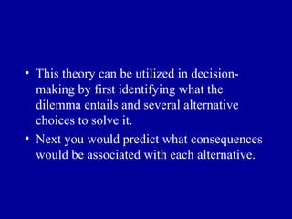 • This theory can be utilized in decision-
  making by first identifying what the
  dilemma entails and several alternative
  choices to solve it.
• Next you would predict what consequences
  would be associated with each alternative.
 