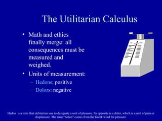The Utilitarian Calculus
            • Math and ethics
              finally merge: all
              consequences must be
              measured and
              weighed.
            • Units of measurement:
                   – Hedons: positive
                   – Dolors: negative



Hedon is a term that utilitarians use to designate a unit of pleasure. Its opposite is a dolor, which is a unit of pain or
                     displeasure. The term "hedon" comes from the Greek word for pleasure.
 