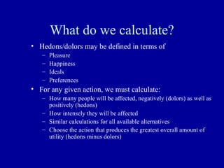 What do we calculate?
• Hedons/dolors may be defined in terms of
   –   Pleasure
   –   Happiness
   –   Ideals
   –   Preferences
• For any given action, we must calculate:
   – How many people will be affected, negatively (dolors) as well as
     positively (hedons)
   – How intensely they will be affected
   – Similar calculations for all available alternatives
   – Choose the action that produces the greatest overall amount of
     utility (hedons minus dolors)
 