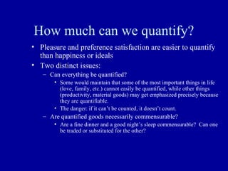 How much can we quantify?
• Pleasure and preference satisfaction are easier to quantify
  than happiness or ideals
• Two distinct issues:
   – Can everything be quantified?
       • Some would maintain that some of the most important things in life
         (love, family, etc.) cannot easily be quantified, while other things
         (productivity, material goods) may get emphasized precisely because
         they are quantifiable.
       • The danger: if it can’t be counted, it doesn’t count.
   – Are quantified goods necessarily commensurable?
       • Are a fine dinner and a good night’s sleep commensurable? Can one
         be traded or substituted for the other?
 