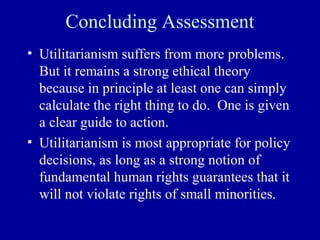 Concluding Assessment
• Utilitarianism suffers from more problems.
  But it remains a strong ethical theory
  because in principle at least one can simply
  calculate the right thing to do. One is given
  a clear guide to action.
• Utilitarianism is most appropriate for policy
  decisions, as long as a strong notion of
  fundamental human rights guarantees that it
  will not violate rights of small minorities.
 