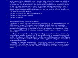 •   Let us imagine you are a doctor driving to a patient, a young mother who is about to give birth. It
    looks like she will need a caesarian section. It is late at night and you come across a car accident on
    the country road you are travelling on. Two cars are involved in the accident and both drivers are
    unconscious and have visible injuries. One of the men is the father of the child you are going to
    deliver, and the other man is very old. You do not know the extent of their injuries but in your
    opinion, without immediate medical help, one or both may die. You as a Utilitarian are now faced
    with one of three possible solutions:
•   You help the young mother who's about to give birth.
•   You help the young woman's husband.
•   You help the old man.

•   The outcome of felicific calculus would suggest:
•   Attending to the mother first is your primary concern as the doctor. The death of both mother and
    child is almost a certainty if you do not act now, whereas the death of the men is uncertain.
    Furthermore, the pain of the mother is clearly greater than that of the men at this time. There is a
    greater richness and purity in saving the life of a young child who has, in all probability, a long
    happy life ahead. Meanwhile the extent and duration of the utility created by these two people is a
    clear likelihood.
•   Attending to the young husband is the next priority. The pleasures of a new family—its intensity,
    duration, extent, richness, and purity—are all clear probabilities. If, as the doctor, you attend him
    first his wife and child would in all probability die. The man would then experience pain. The pain
    experienced by the widowed husband is likely to outstrip any pleasure to be gained from continued
    life without his loved ones.
•   Attending to the old man is the last priority. The duration and certainty of his future pleasure are
    questionable owing to his age—he has all but lived his life. This is sometimes known as the 'good
    innings' argument, according to which the older you are the less claim you have to life.[citation
    needed]
 