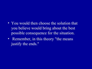 • You would then choose the solution that
  you believe would bring about the best
  possible consequence for the situation.
• Remember, in this theory "the means
  justify the ends."
 