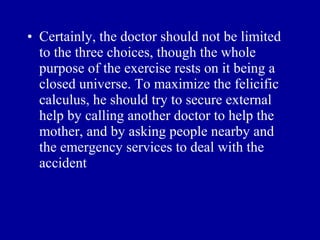 • Certainly, the doctor should not be limited
  to the three choices, though the whole
  purpose of the exercise rests on it being a
  closed universe. To maximize the felicific
  calculus, he should try to secure external
  help by calling another doctor to help the
  mother, and by asking people nearby and
  the emergency services to deal with the
  accident
 
