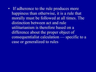• If adherence to the rule produces more
  happiness than otherwise, it is a rule that
  morally must be followed at all times. The
  distinction between act and rule
  utilitarianism is therefore based on a
  difference about the proper object of
  consequentialist calculation — specific to a
  case or generalized to rules
 