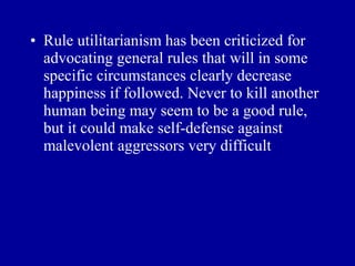 • Rule utilitarianism has been criticized for
  advocating general rules that will in some
  specific circumstances clearly decrease
  happiness if followed. Never to kill another
  human being may seem to be a good rule,
  but it could make self-defense against
  malevolent aggressors very difficult
 