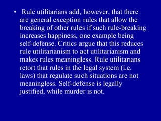• Rule utilitarians add, however, that there
  are general exception rules that allow the
  breaking of other rules if such rule-breaking
  increases happiness, one example being
  self-defense. Critics argue that this reduces
  rule utilitarianism to act utilitarianism and
  makes rules meaningless. Rule utilitarians
  retort that rules in the legal system (i.e.
  laws) that regulate such situations are not
  meaningless. Self-defense is legally
  justified, while murder is not.
 
