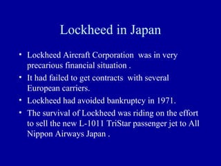 Lockheed in Japan
• Lockheed Aircraft Corporation was in very
  precarious financial situation .
• It had failed to get contracts with several
  European carriers.
• Lockheed had avoided bankruptcy in 1971.
• The survival of Lockheed was riding on the effort
  to sell the new L-1011 TriStar passenger jet to All
  Nippon Airways Japan .
 