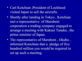 • Carl Kotchian ,President of Lockheed
  visited Japan to sell the aircrafts.
• Shortly after landing in Tokyo , Kotchian
  met a representative of Marubeni
  corporation a trading company engaged to
  arrange a meeting with Kakuei Tanaka , the
  prime minister of Japan.
• The representative of Marubeni , Okubo ,
  informed Kotichian that a pledge of five
  hundred million yen would be required to
  set up such a meeting.
 