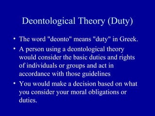 Deontological Theory (Duty)
• The word "deonto" means "duty" in Greek.
• A person using a deontological theory
  would consider the basic duties and rights
  of individuals or groups and act in
  accordance with those guidelines
• You would make a decision based on what
  you consider your moral obligations or
  duties.
 