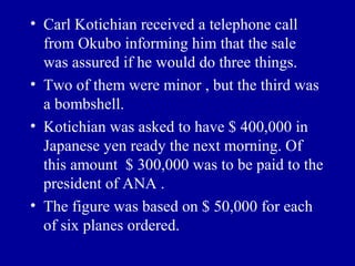 • Carl Kotichian received a telephone call
  from Okubo informing him that the sale
  was assured if he would do three things.
• Two of them were minor , but the third was
  a bombshell.
• Kotichian was asked to have $ 400,000 in
  Japanese yen ready the next morning. Of
  this amount $ 300,000 was to be paid to the
  president of ANA .
• The figure was based on $ 50,000 for each
  of six planes ordered.
 