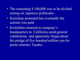• The remaining $ 100,000 was to be divided
  among six Japanese politicains .
• Kotichian protested but eventually the
  amount was paid.
• Kotichlian returned to company’s
  headquarters in California amid general
  celebrations and apperently forgot about
  the pledge of five hundred million yen for
  prime minister Tanaka .
 