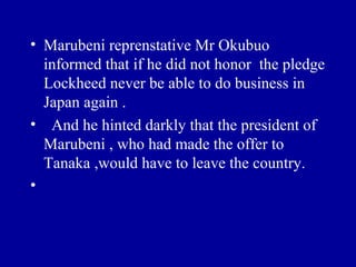 • Marubeni reprenstative Mr Okubuo
  informed that if he did not honor the pledge
  Lockheed never be able to do business in
  Japan again .
• And he hinted darkly that the president of
  Marubeni , who had made the offer to
  Tanaka ,would have to leave the country.
•
 