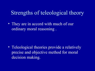Strengths of teleological theory
• They are in accord with much of our
  ordinary moral reasoning .



• Teleological theories provide a relatively
  precise and objective method for moral
  decision making.
 