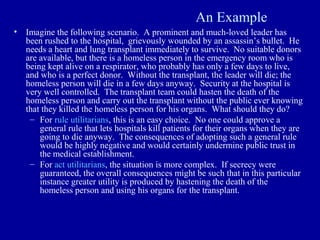 An Example
•   Imagine the following scenario. A prominent and much-loved leader has
    been rushed to the hospital, grievously wounded by an assassin’s bullet. He
    needs a heart and lung transplant immediately to survive. No suitable donors
    are available, but there is a homeless person in the emergency room who is
    being kept alive on a respirator, who probably has only a few days to live,
    and who is a perfect donor. Without the transplant, the leader will die; the
    homeless person will die in a few days anyway. Security at the hospital is
    very well controlled. The transplant team could hasten the death of the
    homeless person and carry out the transplant without the public ever knowing
    that they killed the homeless person for his organs. What should they do?
     – For rule utilitarians, this is an easy choice. No one could approve a
        general rule that lets hospitals kill patients for their organs when they are
        going to die anyway. The consequences of adopting such a general rule
        would be highly negative and would certainly undermine public trust in
        the medical establishment.
     – For act utilitarians, the situation is more complex. If secrecy were
        guaranteed, the overall consequences might be such that in this particular
        instance greater utility is produced by hastening the death of the
        homeless person and using his organs for the transplant.
 