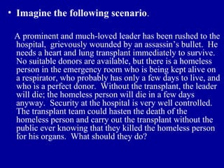 • Imagine the following scenario.

 A prominent and much-loved leader has been rushed to the
 hospital, grievously wounded by an assassin’s bullet. He
 needs a heart and lung transplant immediately to survive.
 No suitable donors are available, but there is a homeless
 person in the emergency room who is being kept alive on
 a respirator, who probably has only a few days to live, and
 who is a perfect donor. Without the transplant, the leader
 will die; the homeless person will die in a few days
 anyway. Security at the hospital is very well controlled.
 The transplant team could hasten the death of the
 homeless person and carry out the transplant without the
 public ever knowing that they killed the homeless person
 for his organs. What should they do?
 
